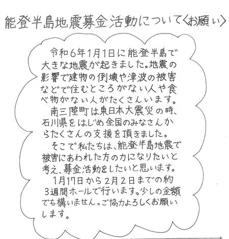 能登半島地震募金活動について＜お願い＞「令和6年1月1日に能登半島で 大きな地震が起きました。地震の影響で建物の倒壊や津波の被害などで住むところがない人や食べ物がない人がたくさんいます。南三陸町は東日本大震災の時、石川県をはじめ全国のみなさんからたくさんの支援を頂きました。そこで私たちは、能登半島地震で被害にあわれた方のカになりたいと考え、募金活動をしたいと思います。1月17日から2月2日までの約3週間ホールで行います。少しの金額でも構いません。ご協力よろしくお願いします。と書かれたチラシ