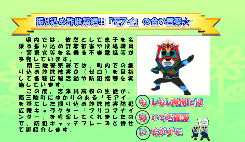 黄緑色の背景に「振り込め詐欺撃退!!「モアイ」の合い言葉 県内では、依然として息子を名乗る振り込め詐欺被害や役場職員・警察官等を名乗る不審電話等が多発しています。南三陸警察署では、町内での振り込め詐欺被害0（ゼロ）を目指して各種広報活動や防犯指導を実施しています。この度、志津川高校の生徒が、南三陸町にゆかりのある「モアイ」を基にした振り込め詐欺被害防犯広報キャラクター「フリコマナインダー」を考案してくれましたので、防犯キャッチフレーズと併せて御紹介します。もしもし俺俺には あいてを確認 いそがずに」の文字とヒーローのボーズをしたキャラクターが描かれている画像