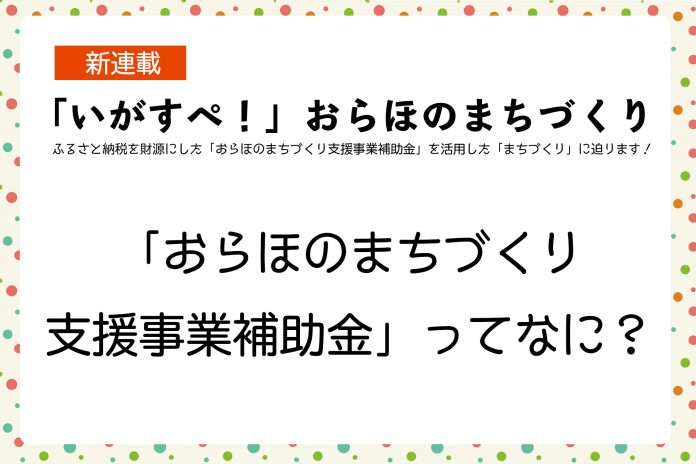 新連載  「いがすペ!」おらほのまちづくり ふるさと納税を財源にした「おらほのまちづくり支援事業補助金」を活用した「まちづくり」に迫ります!  「おらほのまちづくり 支援事業補助金」ってなに?